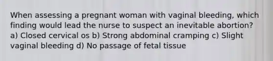 When assessing a pregnant woman with vaginal bleeding, which finding would lead the nurse to suspect an inevitable abortion? a) Closed cervical os b) Strong abdominal cramping c) Slight vaginal bleeding d) No passage of fetal tissue