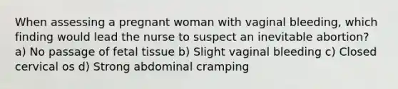 When assessing a pregnant woman with vaginal bleeding, which finding would lead the nurse to suspect an inevitable abortion? a) No passage of fetal tissue b) Slight vaginal bleeding c) Closed cervical os d) Strong abdominal cramping