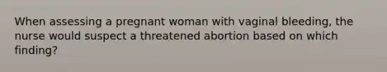 When assessing a pregnant woman with vaginal bleeding, the nurse would suspect a threatened abortion based on which finding?