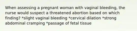 When assessing a pregnant woman with vaginal bleeding, the nurse would suspect a threatened abortion based on which finding? *slight vaginal bleeding *cervical dilation *strong abdominal cramping *passage of fetal tissue