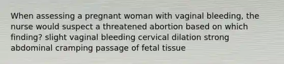 When assessing a pregnant woman with vaginal bleeding, the nurse would suspect a threatened abortion based on which finding? slight vaginal bleeding cervical dilation strong abdominal cramping passage of fetal tissue