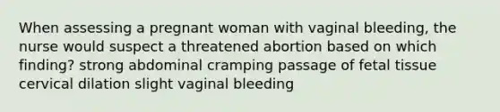 When assessing a pregnant woman with vaginal bleeding, the nurse would suspect a threatened abortion based on which finding? strong abdominal cramping passage of fetal tissue cervical dilation slight vaginal bleeding