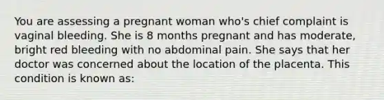 You are assessing a pregnant woman who's chief complaint is vaginal bleeding. She is 8 months pregnant and has moderate, bright red bleeding with no abdominal pain. She says that her doctor was concerned about the location of the placenta. This condition is known as: