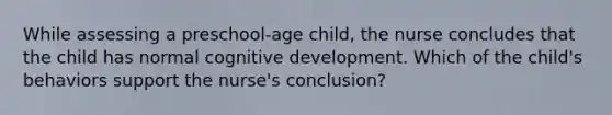 While assessing a preschool-age child, the nurse concludes that the child has normal cognitive development. Which of the child's behaviors support the nurse's conclusion?