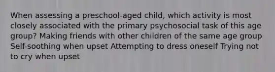 When assessing a preschool-aged child, which activity is most closely associated with the primary psychosocial task of this age group? Making friends with other children of the same age group Self-soothing when upset Attempting to dress oneself Trying not to cry when upset