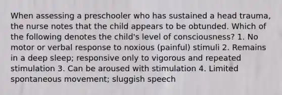 When assessing a preschooler who has sustained a head trauma, the nurse notes that the child appears to be obtunded. Which of the following denotes the child's level of consciousness? 1. No motor or verbal response to noxious (painful) stimuli 2. Remains in a deep sleep; responsive only to vigorous and repeated stimulation 3. Can be aroused with stimulation 4. Limited spontaneous movement; sluggish speech