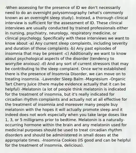 -When assessing for the presence of ID we don't necessarily need to do an overnight polysomnography (what's commonly known as an overnight sleep study). Instead, a thorough clinical interview is sufficient for the assessment of ID. These clinical interviews are usually conducted by trained professionals either in nursing, psychiatry, neurology, respiratory medicine, or clinical psychology. Specifically with these interviews we want to know about -a) Any current sleep complaints, including severity and duration of those complaints -b) Any past episodes of insomnia that may be present -c) Additionally we want to know about psychological aspects of the disorder (tendency to worry/be anxious) -d) And any sort of current stressors that may be contributing to the sleep complaint. Once we're established there is the presence of Insomnia Disorder, we can move on to treating insomnia. -Lavender Sleep Balm -Magnesium -Organic Tart Cherry Juice (there maybe evidence actually that it can be helpful) -Melatonin (a lot of people think melatonin is indicated for the treatment of insomnia, but it's really indicated for circadian rhythm complaints and actually not at all effective for the treatment of insomnia and moreover many people buy melatonin with the hopes it will actually promote sleep and it indeed does not work especially when you take large doses like 1, 3, or 5 milligrams prior to bedtime. Melatonin is a naturally-occurring hormone within the brain and any melatonin used for medicinal purposes should be used to treat circadian rhythm disorders and should be administered in small doses at the appropriate times. -Insomnia Cookies (IS good and can be helpful for the treatment of insomnia, delicious).