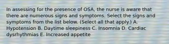 In assessing for the presence of OSA, the nurse is aware that there are numerous signs and symptoms. Select the signs and symptoms from the list below. (Select all that apply.) A. Hypotension B. Daytime sleepiness C. Insomnia D. Cardiac dysrhythmias E. Increased appetite