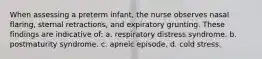 When assessing a preterm infant, the nurse observes nasal flaring, sternal retractions, and expiratory grunting. These findings are indicative of: a. respiratory distress syndrome. b. postmaturity syndrome. c. apneic episode. d. cold stress.