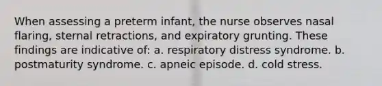 When assessing a preterm infant, the nurse observes nasal flaring, sternal retractions, and expiratory grunting. These findings are indicative of: a. respiratory distress syndrome. b. postmaturity syndrome. c. apneic episode. d. cold stress.