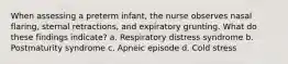 When assessing a preterm infant, the nurse observes nasal flaring, sternal retractions, and expiratory grunting. What do these findings indicate? a. Respiratory distress syndrome b. Postmaturity syndrome c. Apneic episode d. Cold stress