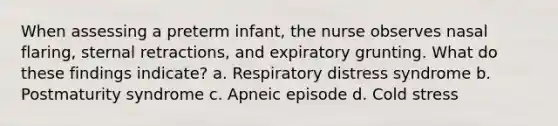 When assessing a preterm infant, the nurse observes nasal flaring, sternal retractions, and expiratory grunting. What do these findings indicate? a. Respiratory distress syndrome b. Postmaturity syndrome c. Apneic episode d. Cold stress