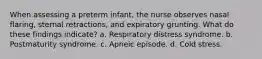 When assessing a preterm infant, the nurse observes nasal flaring, sternal retractions, and expiratory grunting. What do these findings indicate? a. Respiratory distress syndrome. b. Postmaturity syndrome. c. Apneic episode. d. Cold stress.