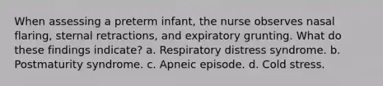 When assessing a preterm infant, the nurse observes nasal flaring, sternal retractions, and expiratory grunting. What do these findings indicate? a. Respiratory distress syndrome. b. Postmaturity syndrome. c. Apneic episode. d. Cold stress.