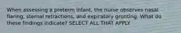 When assessing a preterm infant, the nurse observes nasal flaring, sternal retractions, and expiratory grunting. What do these findings indicate? SELECT ALL THAT APPLY