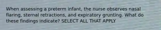 When assessing a preterm infant, the nurse observes nasal flaring, sternal retractions, and expiratory grunting. What do these findings indicate? SELECT ALL THAT APPLY