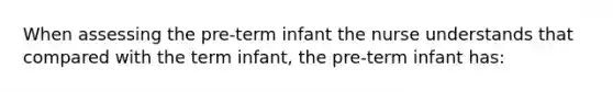 When assessing the pre-term infant the nurse understands that compared with the term infant, the pre-term infant has: