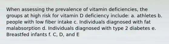 When assessing the prevalence of vitamin deficiencies, the groups at high risk for vitamin D deficiency include: a. athletes b. people with low fiber intake c. Individuals diagnosed with fat malabsorption d. Individuals diagnosed with type 2 diabetes e. Breastfed infants f. C, D, and E