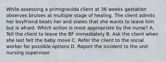 While assessing a primigravida client at 36 weeks gestation observes bruises at multiple stage of healing. The client admits her boyfriend beats her and states that she wants to leave him but is afraid. Which action is most appropriate by the nurse? A. Tell the client to leave the BF immediately B. Ask the client when she last felt the baby move C. Refer the client to the social worker for possible options D. Report the incident to the unit nursing supervisor