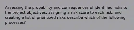 Assessing the probability and consequences of identified risks to the project objectives, assigning a risk score to each risk, and creating a list of prioritized risks describe which of the following processes?