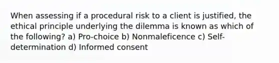 When assessing if a procedural risk to a client is justified, the ethical principle underlying the dilemma is known as which of the following? a) Pro-choice b) Nonmaleficence c) Self-determination d) Informed consent