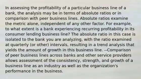 In assessing the profitability of a particular business line of a bank, the analysis may be in terms of absolute ratios or in comparison with peer business lines. Absolute ratios examine the metric alone, independent of any other factor. For example, to what extent is a bank experiencing recurring profitability in its consumer lending business line? The absolute ratio in this case is isolated to the bank you are analyzing, with the ratio examined at quarterly (or other) intervals, resulting in a <a href='https://www.questionai.com/knowledge/kx441dkQwF-trend-analysis' class='anchor-knowledge'>trend analysis</a> that yields the amount of growth in this business line. --Comparison of peer business lines across banks and other service providers allows assessment of the consistency, strength, and growth of a business line as an industry as well as the organization's performance in the business.