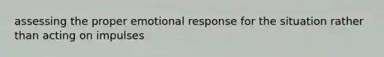 assessing the proper emotional response for the situation rather than acting on impulses