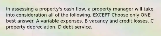 In assessing a property's cash flow, a property manager will take into consideration all of the following, EXCEPT Choose only ONE best answer. A variable expenses. B vacancy and credit losses. C property depreciation. D debt service.