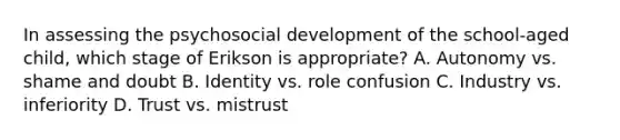 In assessing the psychosocial development of the school-aged child, which stage of Erikson is appropriate? A. Autonomy vs. shame and doubt B. Identity vs. role confusion C. Industry vs. inferiority D. Trust vs. mistrust