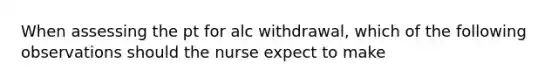 When assessing the pt for alc withdrawal, which of the following observations should the nurse expect to make