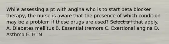 While assessing a pt with angina who is to start beta blocker therapy, the nurse is aware that the presence of which condition may be a problem if these drugs are used? Select all that apply. A. Diabetes mellitus B. Essential tremors C. Exertional angina D. Asthma E. HTN