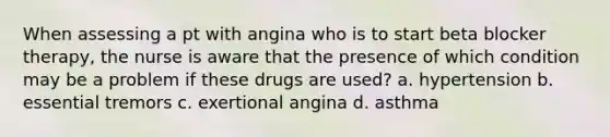 When assessing a pt with angina who is to start beta blocker therapy, the nurse is aware that the presence of which condition may be a problem if these drugs are used? a. hypertension b. essential tremors c. exertional angina d. asthma