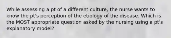 While assessing a pt of a different culture, the nurse wants to know the pt's perception of the etiology of the disease. Which is the MOST appropriate question asked by the nursing using a pt's explanatory model?