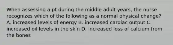 When assessing a pt during the middle adult years, the nurse recognizes which of the following as a normal physical change? A. increased levels of energy B. increased cardiac output C. increased oil levels in the skin D. increased loss of calcium from the bones