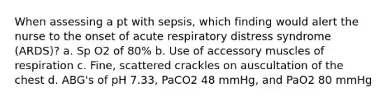 When assessing a pt with sepsis, which finding would alert the nurse to the onset of acute respiratory distress syndrome (ARDS)? a. Sp O2 of 80% b. Use of accessory muscles of respiration c. Fine, scattered crackles on auscultation of the chest d. ABG's of pH 7.33, PaCO2 48 mmHg, and PaO2 80 mmHg