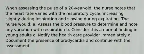 When assessing the pulse of a 20-year-old, the nurse notes that the heart rate varies with the respiratory cycle, increasing slightly during inspiration and slowing during expiration. The nurse would: a. Assess the blood pressure to determine and note any variation with respiration b. Consider this a normal finding in young adults c. Notify the health care provider immediately d. Document the presence of bradycardia and continue with the assessment