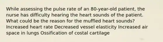 While assessing the pulse rate of an 80-year-old patient, the nurse has difficulty hearing the heart sounds of the patient. What could be the reason for the muffled heart sounds? Increased heart rate Decreased vessel elasticity Increased air space in lungs Ossification of costal cartilage