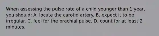 When assessing the pulse rate of a child younger than 1 year, you should: A. locate the carotid artery. B. expect it to be irregular. C. feel for the brachial pulse. D. count for at least 2 minutes.