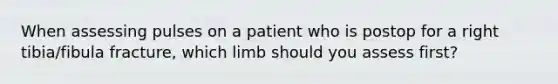 When assessing pulses on a patient who is postop for a right tibia/fibula fracture, which limb should you assess first?