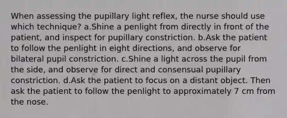 When assessing the pupillary light reflex, the nurse should use which technique? a.Shine a penlight from directly in front of the patient, and inspect for pupillary constriction. b.Ask the patient to follow the penlight in eight directions, and observe for bilateral pupil constriction. c.Shine a light across the pupil from the side, and observe for direct and consensual pupillary constriction. d.Ask the patient to focus on a distant object. Then ask the patient to follow the penlight to approximately 7 cm from the nose.