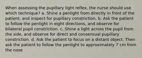 When assessing the pupillary light reflex, the nurse should use which technique? a. Shine a penlight from directly in front of the patient, and inspect for pupillary constriction. b. Ask the patient to follow the penlight in eight directions, and observe for bilateral pupil constriction. c. Shine a light across the pupil from the side, and observe for direct and consensual pupillary constriction. d. Ask the patient to focus on a distant object. Then ask the patient to follow the penlight to approximately 7 cm from the nose