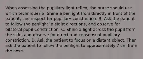 When assessing the pupillary light reflex, the nurse should use which technique? a. Shine a penlight from directly in front of the patient, and inspect for pupillary constriction. B. Ask the patient to follow the penlight in eight directions, and observe for bilateral pupil Constriction. C. Shine a light across the pupil from the side, and observe for direct and consensual pupillary constriction. D. Ask the patient to focus on a distant object. Then ask the patient to follow the penlight to approximately 7 cm from the nose.