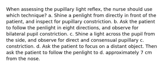 When assessing the pupillary light reflex, the nurse should use which technique? a. Shine a penlight from directly in front of the patient, and inspect for pupillary constriction. b. Ask the patient to follow the penlight in eight directions, and observe for bilateral pupil constriction. c. Shine a light across the pupil from the side, and observe for direct and consensual pupillary c. constriction. d. Ask the patient to focus on a distant object. Then ask the patient to follow the penlight to d. approximately 7 cm from the nose.