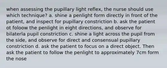 when assessing the pupillary light reflex, the nurse should use which technique? a. shine a penlight form directly in front of the patient, and inspect for pupillary constriction b. ask the patient ot foloow the penlight in eight directions, and observe for bilaterla pupil constriction c. shine a light across the pupil from the side, and observe for direct and consensual pupillary constriction d. ask the patient to focus on a direct object. Then ask the patient to follow the penlight to approximately 7cm form the nose