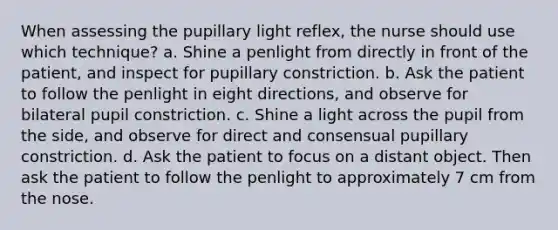 When assessing the pupillary light reflex, the nurse should use which technique? a. Shine a penlight from directly in front of the patient, and inspect for pupillary constriction. b. Ask the patient to follow the penlight in eight directions, and observe for bilateral pupil constriction. c. Shine a light across the pupil from the side, and observe for direct and consensual pupillary constriction. d. Ask the patient to focus on a distant object. Then ask the patient to follow the penlight to approximately 7 cm from the nose.