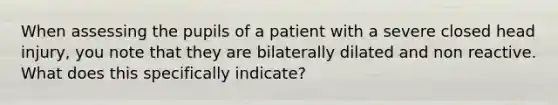 When assessing the pupils of a patient with a severe closed head injury, you note that they are bilaterally dilated and non reactive. What does this specifically indicate?