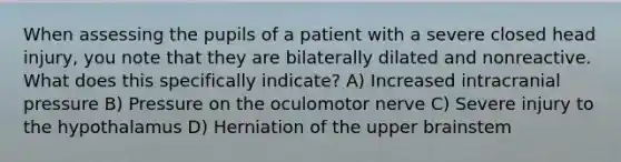 When assessing the pupils of a patient with a severe closed head injury, you note that they are bilaterally dilated and nonreactive. What does this specifically indicate? A) Increased intracranial pressure B) Pressure on the oculomotor nerve C) Severe injury to the hypothalamus D) Herniation of the upper brainstem