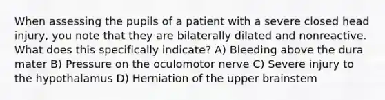 When assessing the pupils of a patient with a severe closed head injury, you note that they are bilaterally dilated and nonreactive. What does this specifically indicate? A) Bleeding above the dura mater B) Pressure on the oculomotor nerve C) Severe injury to the hypothalamus D) Herniation of the upper brainstem