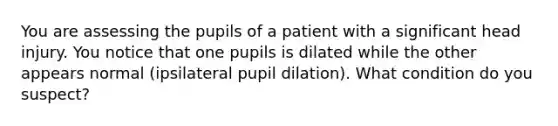 You are assessing the pupils of a patient with a significant head injury. You notice that one pupils is dilated while the other appears normal (ipsilateral pupil dilation). What condition do you suspect?