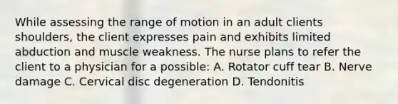 While assessing the range of motion in an adult clients shoulders, the client expresses pain and exhibits limited abduction and muscle weakness. The nurse plans to refer the client to a physician for a possible: A. Rotator cuff tear B. Nerve damage C. Cervical disc degeneration D. Tendonitis